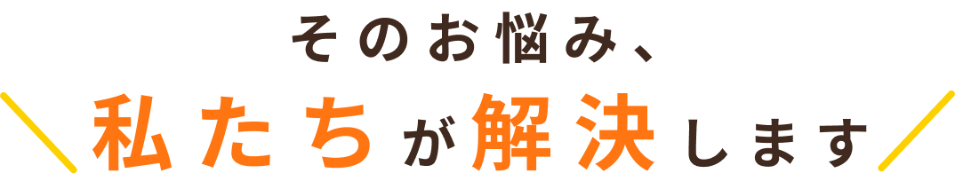 そのお悩み、私たちが解決します 